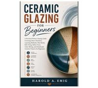 CERAMIC GLAZING FOR BEGINNERS: A Practical Pottery Glazing Guide Covering Glaze Chemistry, Layering, Wax Resist, Kiln Firing, Defect Fixes, Color Mixing, and Handmade Ceramic Projects for Beginners