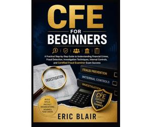 CFE FOR BEGINNERS: A Practical Step-by-Step Guide to Understanding Financial Crimes, Fraud Detection, Investigation Techniques, Internal Controls, and Certified Fraud Examiner Exam Success