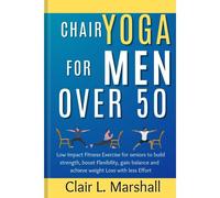 Chair Yoga For Men Over 50: Low Impact Fitness Exercise For Seniors To Build Strength, Boost Flexibility, Gain Balance And Achieve Weight Loss With Less Effort