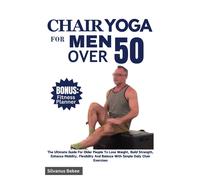 Chair Yoga For Men Over 50: The Ultimate Guide For Older People To Lose Weight, Build Strength, Enhance Mobility, Flexibility And Balance With Simple Daily Chair Exercises