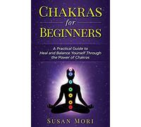 Chakras For Beginners: A Practical Guide To Heal And Balance Yourself Through The Power Of Chakras
