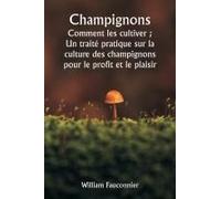 Champignons Comment Les Cultiver ; Un Traité Pratique Sur La Culture Des Champignons Pour Le Profit Et Le Plaisir