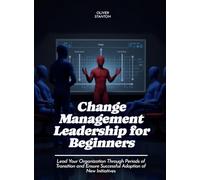 Change Management Leadership for Beginners: Lead Your Organization Through Periods of Transition and Ensure Successful Adoption of New Initiatives