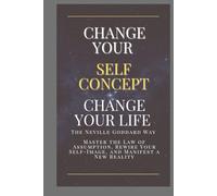 Change Your Self-Concept, Change Your Life - The Neville Goddard Way: Master the Law of Assumption, Rewire Your Self-Image, and Manifest a New Reality Through Conscious Imagination