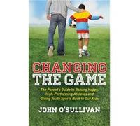 Changing the Game: The Parent's Guide to Raising Happy, High Performing Athletes, and Giving Youth Sports Back to Our Kids