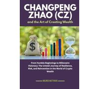 Changpeng Zhao (CZ) and the Art of Creating Wealth: From Humble Beginnings to Billionaire Visionary: The Untold Journey of Resilience, Risk, and Reinvention in the World of Crypto Wealth