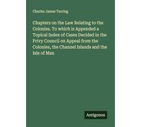 Chapters on the Law Relating to the Colonies. To which is Appended a Topical Index of Cases Decided in the Privy Council on Appeal from the Colonies, the Channel Islands and the Isle of Man