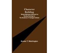 Character Building; Being Addresses Delivered On Sunday Evenings To The Students Of Tuskegee Institute