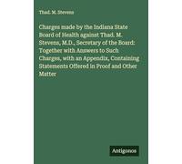 Charges made by the Indiana State Board of Health against Thad. M. Stevens, M.D., Secretary of the Board: Together with Answers to Such Charges, with ... Statements Offered in Proof and Other Matter