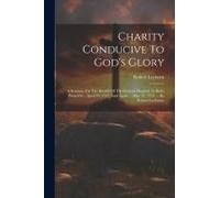 Charity Conducive To God's Glory: A Sermon, For The Benefit Of The General Hospital, In Bath, Preach'd ... April 29, 1753, And Again ... May 12, 1754.