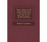 Charity Conducive to God's Glory: A Sermon, for the Benefit of the General Hospital, in Bath, Preach'd ... April 29, 1753, and Again ... May 12, 1754. ... by Robert Leyborne - Primary Source Edition