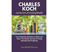 Charles Koch and the Art of Creating Wealth: From Relentless Discipline to Billionaire Vision: The Untold Journey of Turning Adversity into Prosperity