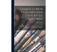 Charles Le Brun Et Les Arts Sous Louis Xiv [I.E. Quatorze]: Le Premier Peintre, Sa Vie, Son Oeuvre, Ses Ecrits, Ses Contemporains, Son Influence, Volu