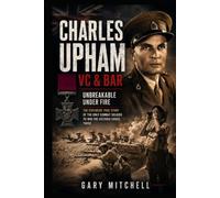 Charles Upham VC & Bar: Unbreakable Under Fire: The Explosive True Story of the Only Combat Soldier to Win the Victoria Cross Twice
