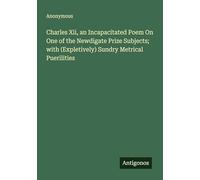 Charles Xii, an Incapacitated Poem On One of the Newdigate Prize Subjects; with (Expletively) Sundry Metrical Puerilities