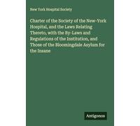 Charter of the Society of the New-York Hospital, and the Laws Relating Thereto, with the By-Laws and Regulations of the Institution, and Those of the Bloomingdale Asylum for the Insane