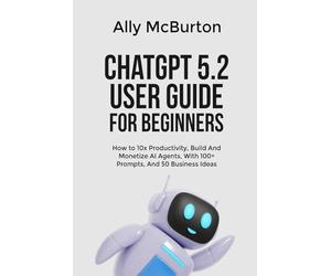 ChatGPT 5.2 USER GUIDE FOR BEGINNERS: How to 10x Productivity, Build And Monetize AI Agents, With 100+ Prompts, And 50 Business Ideas