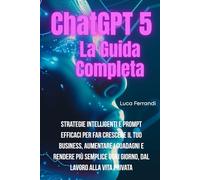 ChatGPT 5: La Guida Completa - Strategie Intelligenti e Prompt Efficaci per Far Crescere il tuo Business, Aumentare i Guadagni e rendere più semplice ogni giorno, dal Lavoro alla Vita Quotidiana