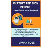 CHATGPT FOR BUSY PEOPLE (Get 10 Hours Back This Week): The Essential Guide to Automating Daily Tasks, Supercharging Productivity, and Mastering AI Prompts-Even If You Have Zero Tech Experience