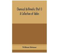 Chemical Arithmetic (Part I) A Collection Of Tables, Mathematical, Chemical, And Physical, For The Use Of Chemists And Others.