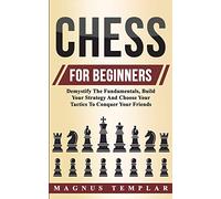 Chess For Beginners: Demystify The Fundamentals, Build Your Strategy And Choose Your Tactics To Conquer Your Friends