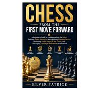 Chess from the First Move Forward: A Beginner's Guide to Understanding the Rules, Building Smart Strategies, Recognizing Winning Tactics, Mastering ... Developing Lasting Confidence at the Board