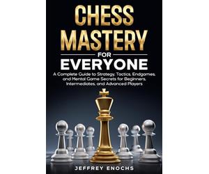 Chess Mastery for Everyone: A Complete Guide to Strategy, Tactics, Endgames, and Mental Game Secrets for Beginners, Intermediates, and Advanced Players