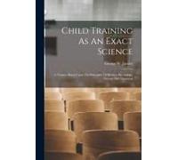 Child Training As An Exact Science: A Treatise Based Upon The Principles Of Modern Psychology, Normal And Abnormal