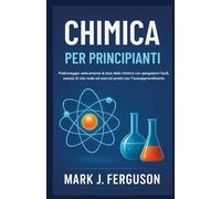 CHIMICA PER PRINCIPIANTI: Padroneggia velocemente le basi della chimica con spiegazioni facili, esempi di vita reale ed esercizi pratici per l'autoapprendimento