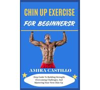 CHIN UP EXERCISE FOR BEGINNERS: Step Guide To Building Strength, Overcoming Challenges, And Mastering Your First Chin-Up