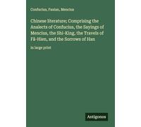 Chinese literature; Comprising the Analects of Confucius, the Sayings of Mencius, the Shi-King, the Travels of Fâ-Hien, and the Sorrows of Han: in large print