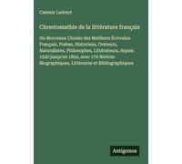 Chrestomathie de la littérature français: Ou Morceaux Choisis des Meilleurs Écrivains Français, Poètes, Historiens, Orateurs, Naturalistes, ... Littéraires et Bibliographiques