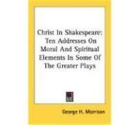 Christ in Shakespeare: Ten Addresses on Moral and Spiritual Elements in Some of the Greater Plays Morrison, George H. (Auteur)