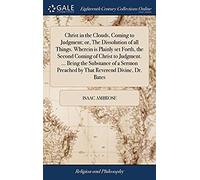 Christ In The Clouds, Coming To Judgment; Or, The Dissolution Of All Things. Wherein Is Plainly Set Forth, The Second Coming Of Christ To Judgment. ... Preached By That Reverend Divine, Dr. Bates