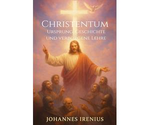 Christentum - Ursprung, Geschichte und verborgene Lehre: Von Jesus Christus, der christlichen Lehre, den Urchristen, der Gnosis und der ... Kirche, Mystik, Glaube an Gott, Religion