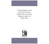 Christian Baptism: In Two Parts. Part First Infant Baptism. Part Second Mode, Obligation, Import, And Relative Order.