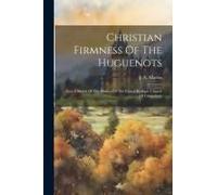 Christian Firmness Of The Huguenots: And A Sketch Of The History Of The French Refugee Church Of Canterbury
