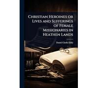 Christian Heroines or Lives and Sufferings of Female Missionaries in Heathen Lands