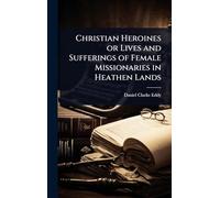Christian Heroines or Lives and Sufferings of Female Missionaries in Heathen Lands
