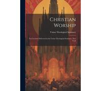Christian Worship: Ten Lectures Delivered In The Union Theological Seminary, New York