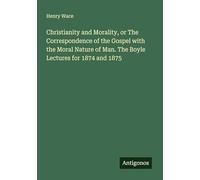 Christianity and Morality, or The Correspondence of the Gospel with the Moral Nature of Man. The Boyle Lectures for 1874 and 1875