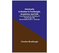 Christianity In Relation To Freethought, Scepticism, And Faith; Three Discourses By The Bishop Of Peterborough With Special Replies By Mr. C. Bradlaugh