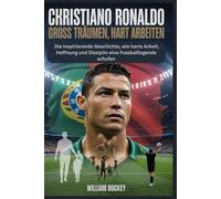 CHRISTIANO RONALDO: GROSS TRÄUMEN, HART ARBEITEN: Die inspirierende Geschichte, wie harte Arbeit, Hoffnung und Disziplin eine Fussballlegende schufen
