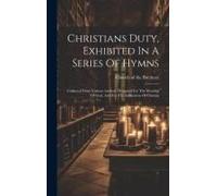 Christians Duty, Exhibited In A Series Of Hymns: Collected From Various Authors, Designed For The Worship Of God, And For The Edification Of Christia