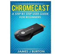 Chromecast: A Step by Step User Guide for Beginners