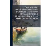 Chronica Do Serenissimo Senhor Rei D. Manoel Escrita Por Damião De Goes. E Novamente Dada A Luz ... Por Reinerio Bocache