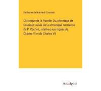 Chronique De La Pucelle; Ou, Chronique De Cousinot, Suivie De La Chronique Normande De P. Cochon, Relatives Aux Règnes De Charles Vi Et De Charles Vii