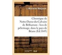 Chronique de Notre-Dame-du-Calvaire de Bétharram : lieu de pélerinage, dans le pays de Béarn J.-Maximien Menjoulet (Auteur)