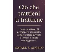 CIÒ CHE TRATTIENI TI TRATTIENE: Come smettere di aggrapparti al passato, lasciare andare davvero e tornare a vivere con leggerezza