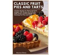 Classic Fruit Pies and Tarts: Timeless Recipes for Sweet and Tasty Delights: 100+ Recipes for Perfectly Flaky Crusts, Luscious Fillings, and Stunning Fruit Pies and Tarts